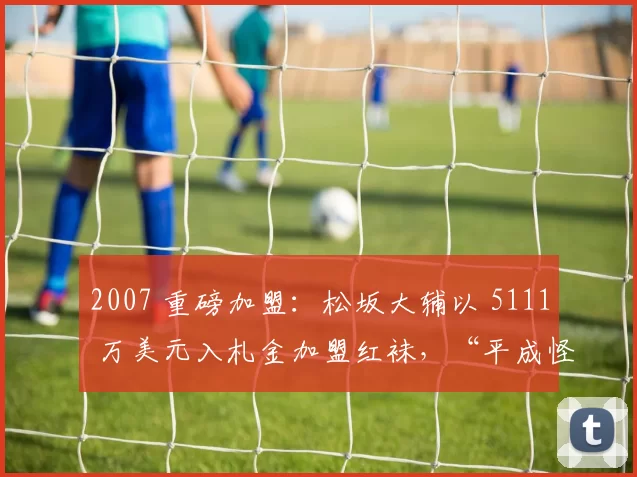 2007 重磅加盟：松坂大辅以 5111 万美元入札金加盟红袜，“平成怪物”正式登陆波士顿