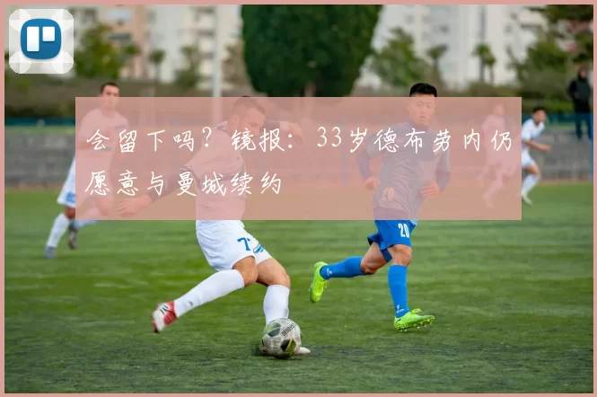 会留下吗？镜报：33岁德布劳内仍愿意与曼城续约