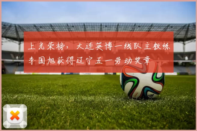 上光荣榜，大连英博一线队主教练李国旭获得辽宁五一劳动奖章