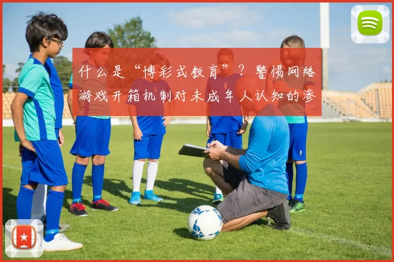 什么是“博彩式教育”？警惕网络游戏开箱机制对未成年人认知的渗透。（解读“博彩式教育”：警惕网游开箱机制侵蚀未成年人的认知）