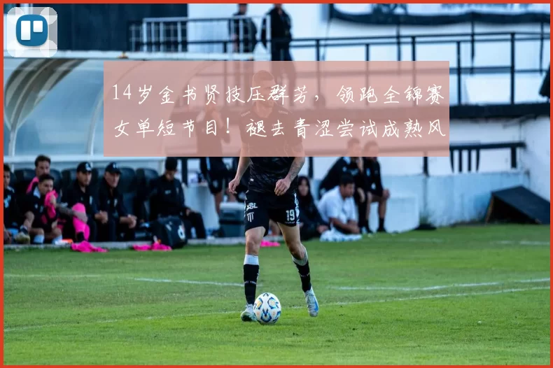 14岁金书贤技压群芳，领跑全锦赛女单短节目！褪去青涩尝试成熟风格