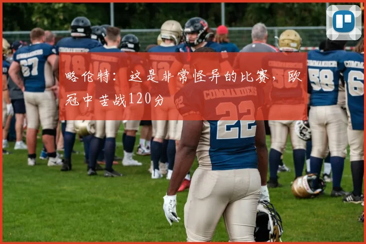 略伦特：这是非常怪异的比赛，欧冠中苦战120分