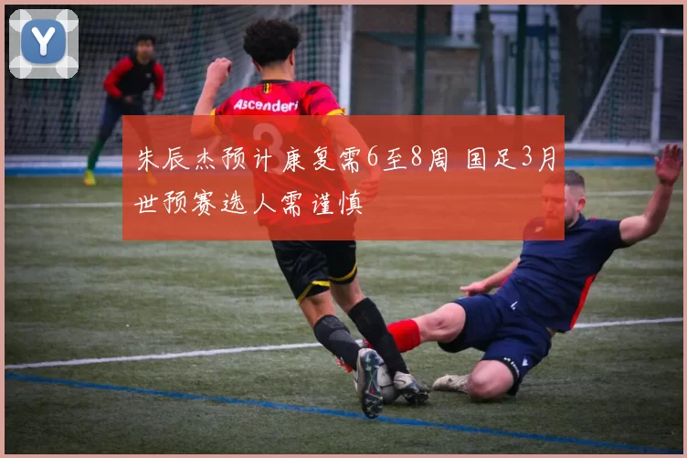 朱辰杰预计康复需6至8周 国足3月世预赛选人需谨慎