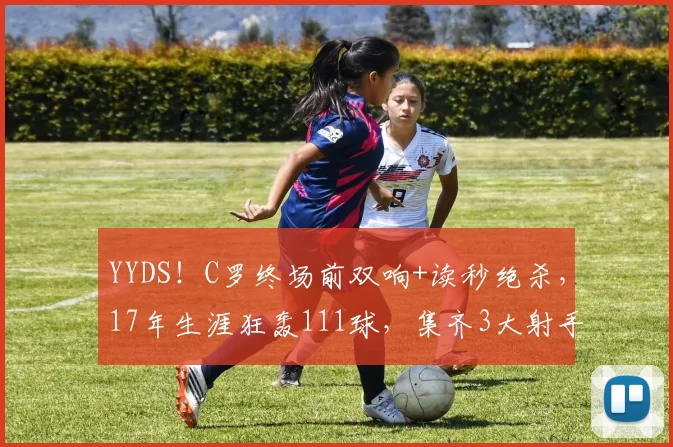 YYDS！C罗终场前双响+读秒绝杀，17年生涯狂轰111球，集齐3大射手榜第一＂