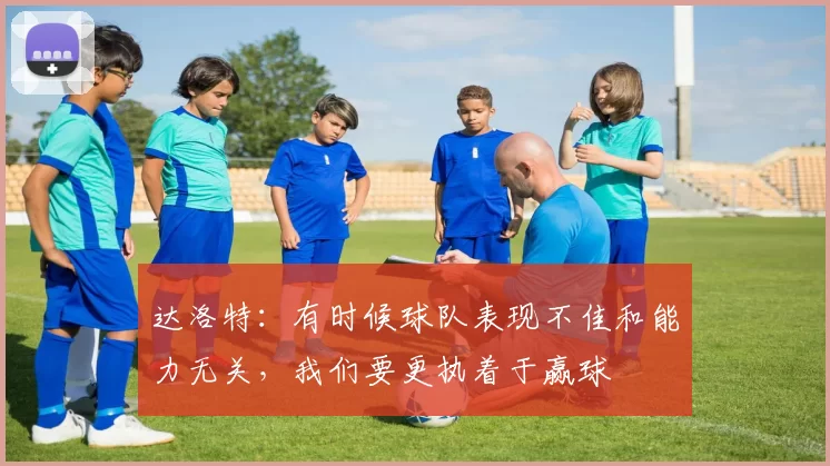 达洛特：有时候球队表现不佳和能力无关，我们要更执着于赢球