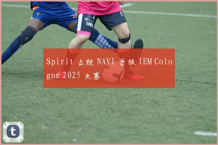Spirit 击败 NAVI 晋级 IEM Cologne 2025 决赛