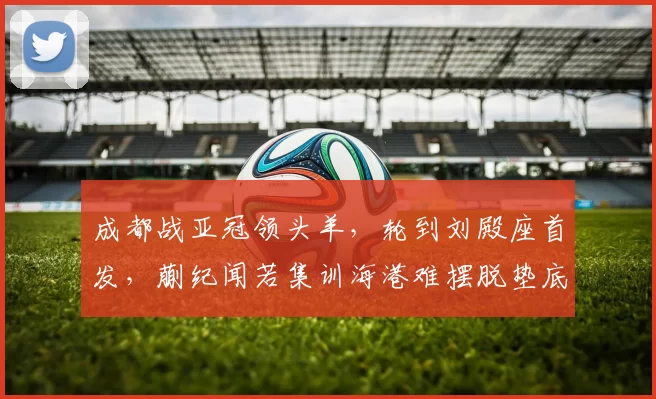 成都战亚冠领头羊，轮到刘殿座首发，蒯纪闻若集训海港难摆脱垫底