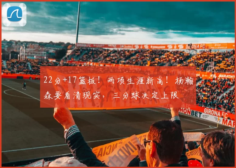 22分+17篮板！两项生涯新高！杨瀚森要看清现实，三分球决定上限