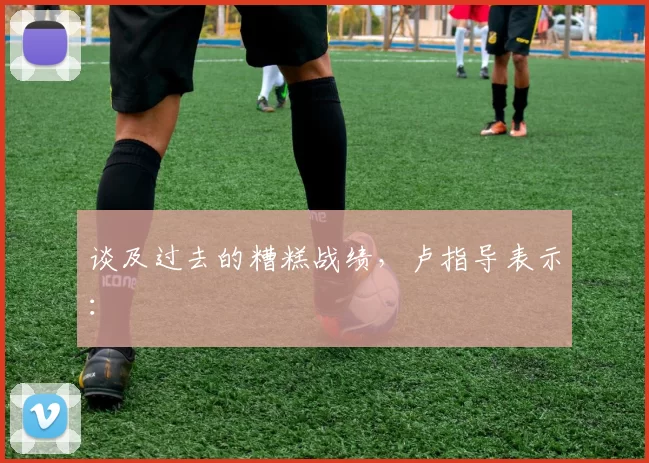谈及过去的糟糕战绩，卢指导表示：