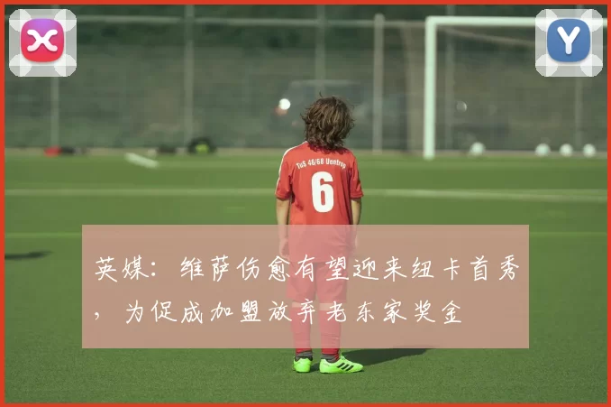 英媒：维萨伤愈有望迎来纽卡首秀，为促成加盟放弃老东家奖金
