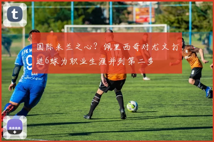 国际米兰之心？佩里西奇对尤文打进6球为职业生涯并列第二多