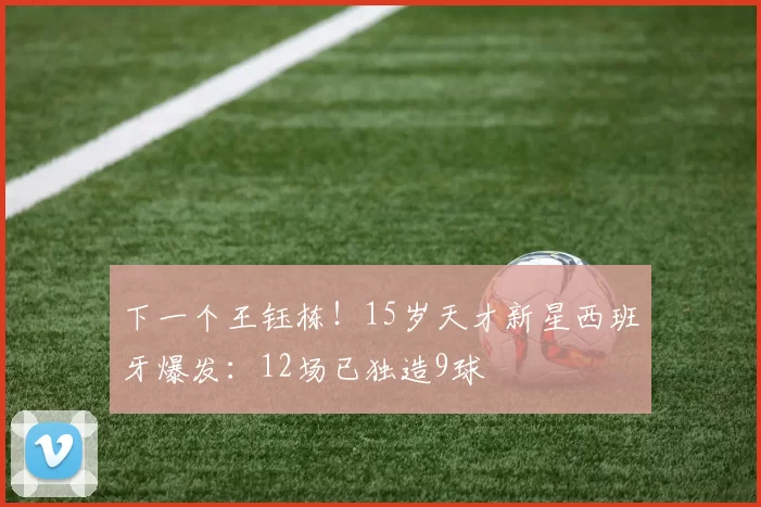 下一个王钰栋！15岁天才新星西班牙爆发：12场已独造9球