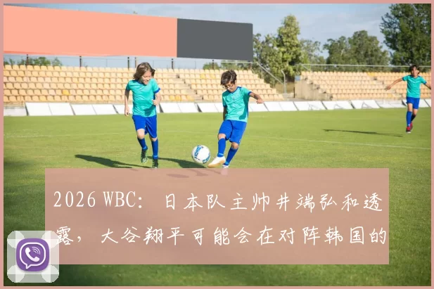 2026 WBC：日本队主帅井端弘和透露，大谷翔平可能会在对阵韩国的关键战中担任核心角色