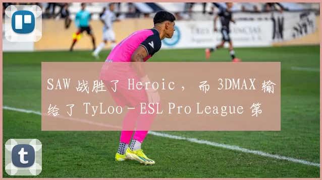 SAW 战胜了 Heroic ，而 3DMAX 输给了 TyLoo - ESL Pro League 第21季预选赛第一天的结果