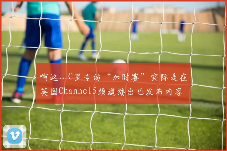 啊这…C罗专访“加时赛”实际是在英国Channel5频道播出已发布内容