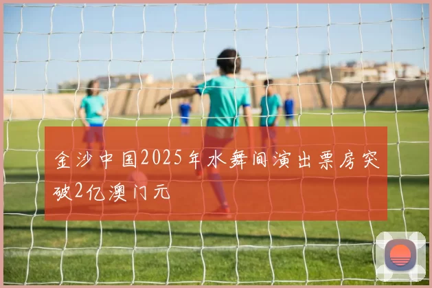 金沙中国2025年水舞间演出票房突破2亿澳门元