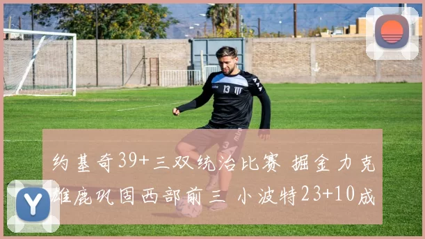 约基奇39+三双统治比赛 掘金力克雄鹿巩固西部前三 小波特23+10成关键奇兵