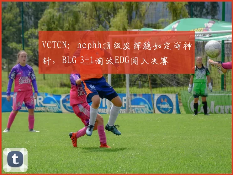 VCTCN：nephh顶级发挥稳如定海神针，BLG 3-1淘汰EDG闯入决赛