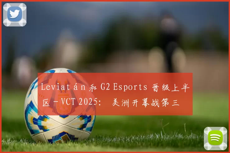 Leviatán 和 G2 Esports 晋级上半区 - VCT 2025： 美洲开幕战第三天的结果