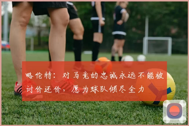 略伦特：对马竞的忠诚永远不能被讨价还价，愿为球队倾尽全力
