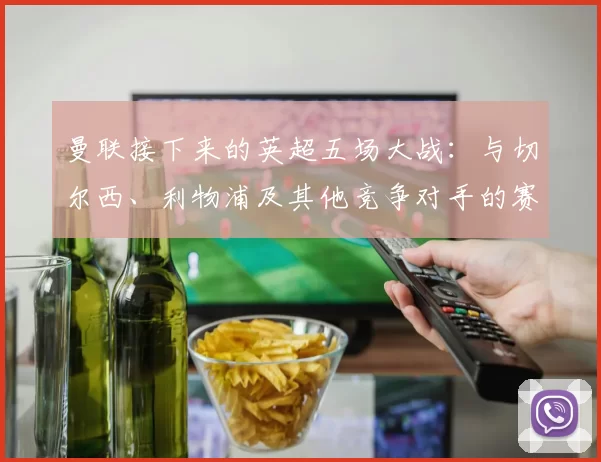 曼联接下来的英超五场大战：与切尔西、利物浦及其他竞争对手的赛程对比