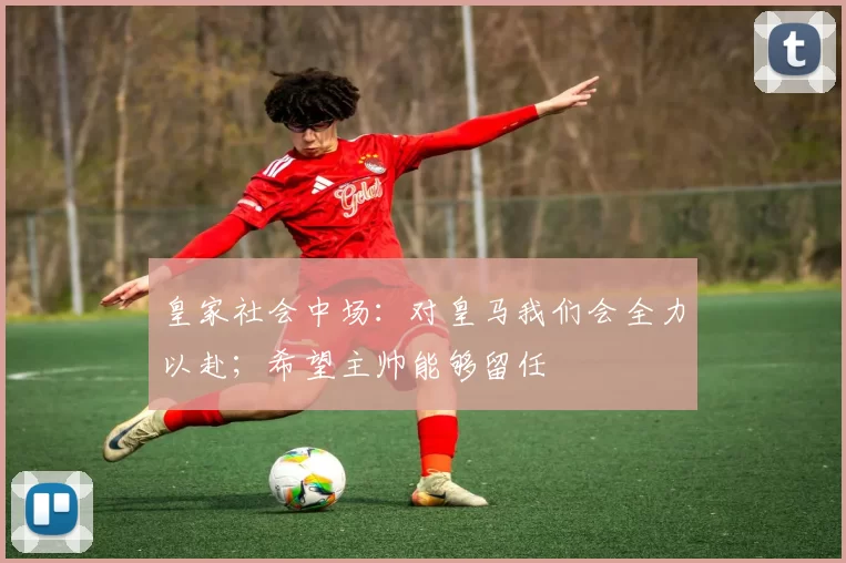 皇家社会中场：对皇马我们会全力以赴；希望主帅能够留任
