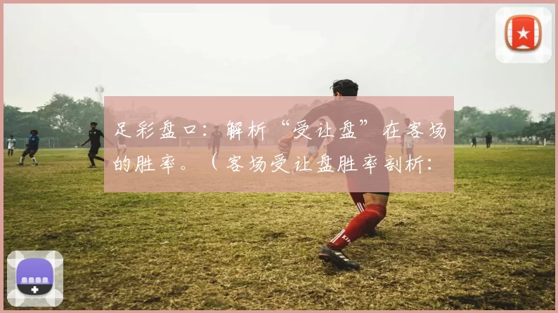 足彩盘口：解析“受让盘”在客场的胜率。（客场受让盘胜率剖析：足彩盘口视角）