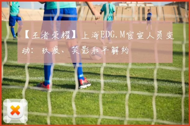 【王者荣耀】上海EDG.M官宣人员变动：玖痕、笑影和平解约