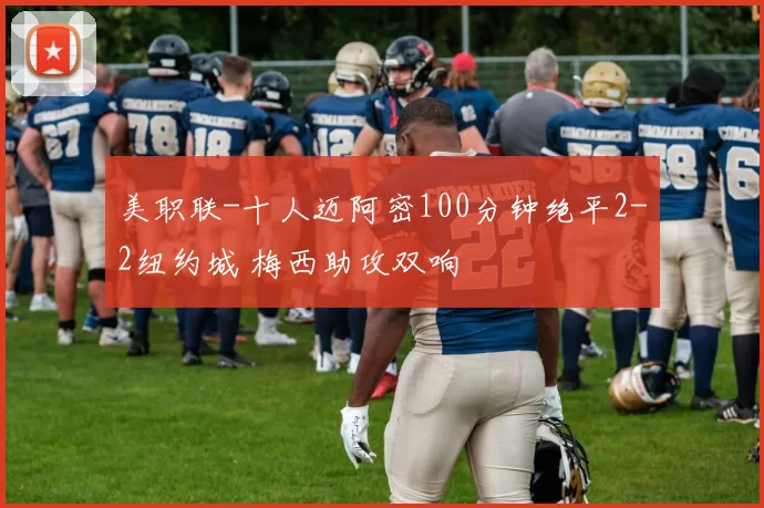 美职联-十人迈阿密100分钟绝平2-2纽约城 梅西助攻双响