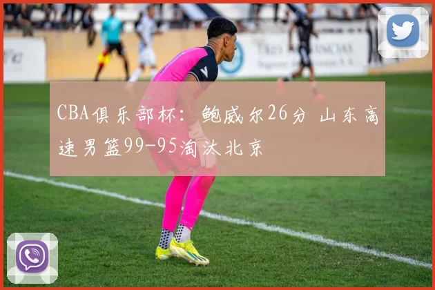 CBA俱乐部杯：鲍威尔26分 山东高速男篮99-95淘汰北京