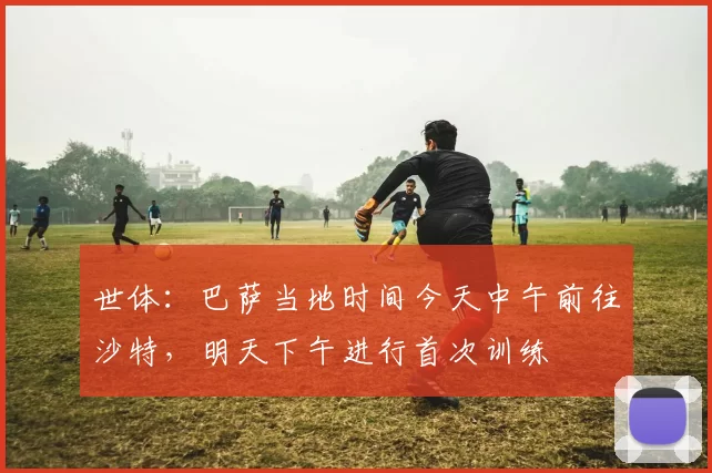 世体：巴萨当地时间今天中午前往沙特，明天下午进行首次训练