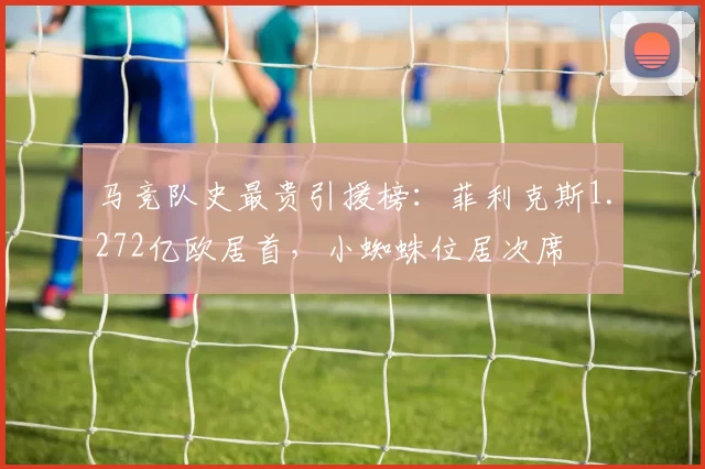 马竞队史最贵引援榜：菲利克斯1.272亿欧居首，小蜘蛛位居次席