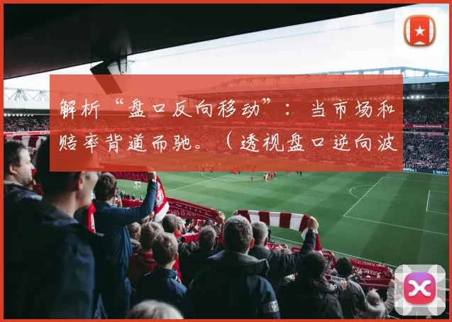 解析“盘口反向移动”：当市场和赔率背道而驰。（透视盘口逆向波动：当市场与赔率出现背离）