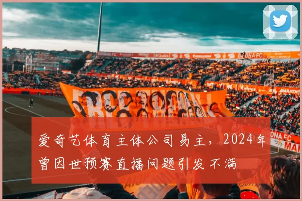 爱奇艺体育主体公司易主，2024年曾因世预赛直播问题引发不满