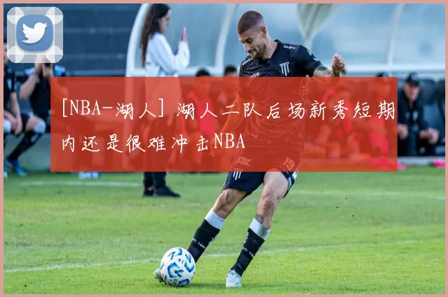 [NBA-湖人] 湖人二队后场新秀短期内还是很难冲击NBA