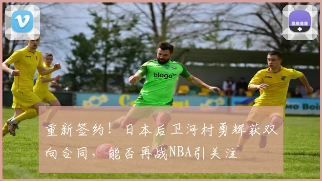 重新签约！日本后卫河村勇辉获双向合同，能否再战NBA引关注